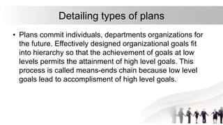 Detailing types of plans
• Plans commit individuals, departments organizations for
the future. Effectively designed organizational goals fit
into hierarchy so that the achievement of goals at low
levels permits the attainment of high level goals. This
process is called means-ends chain because low level
goals lead to accomplisment of high level goals.
 