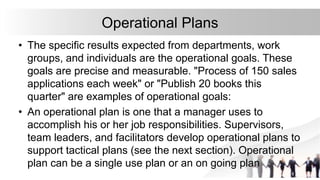 Operational Plans
• The specific results expected from departments, work
groups, and individuals are the operational goals. These
goals are precise and measurable. "Process of 150 sales
applications each week" or "Publish 20 books this
quarter" are examples of operational goals:
• An operational plan is one that a manager uses to
accomplish his or her job responsibilities. Supervisors,
team leaders, and facilitators develop operational plans to
support tactical plans (see the next section). Operational
plan can be a single use plan or an on going plan
 