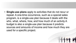 • Single-use plans apply to activities that do not recur or
repeat. A one-time occurrence, such as a special sales
program, is a single-use plan because it deals with the
who, what, where, how, and how much of an activity A
budget is also a single-use plan because it predicts
sources and amounts of income and how much they are
used for a specific project.
 
