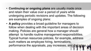 • Continuing or ongoing plans are usually made once
and retain their value over a period of years while
undergoing periodic revisions and updates. The following
are examples of ongoing plans:
• A policy provides a broad guideline for managers to
follow when dealing with the important areas of decision
making. Policies are general how a manager should
attempt to handle routine management responsibilities.
Typical human resources policies, for example, address
such matters as employee hiring, terminations,
performance the appraisals, pay increases, and discipline.
 
