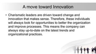 A move toward Innovation
• Charismatic leaders are driven toward change and
innovation that makes sense. Therefore, these individuals
will always look for opportunities to better the organization
and improve processes. This means the company can
always stay up-to-date on the latest trends and
organizational practices.
 