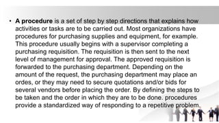 • A procedure is a set of step by step directions that explains how
activities or tasks are to be carried out. Most organizations have
procedures for purchasing supplies and equipment, for example.
This procedure usually begins with a supervisor completing a
purchasing requisition. The requisition is then sent to the next
level of management for approval. The approved requisition is
forwarded to the purchasing department. Depending on the
amount of the request, the purchasing department may place an
ordes, or they may need to secure quotations and/or bids for
several vendors before placing the order. By defining the steps to
be taken and the order in which they are to be done. procedures
provide a standardized way of responding to a repetitive problem.
 