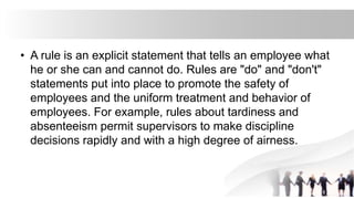 • A rule is an explicit statement that tells an employee what
he or she can and cannot do. Rules are "do" and "don't"
statements put into place to promote the safety of
employees and the uniform treatment and behavior of
employees. For example, rules about tardiness and
absenteeism permit supervisors to make discipline
decisions rapidly and with a high degree of airness.
 