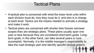 Tactical Plans
• A tactical plan is concerned with what the lower level units within
each division must do, how they must do it, and who is in charge
at each level. Tactics are the means needed to activate a strategy
and make it work.
• Tactical plans are concerned with shorter time frames narrower
scopes than are strategic plans. These plans usually span one
year or less because they are considered short-term goals. Long-
term goals, in the other hand, can take several years or nore
accomplish. Normally, it is the middle manager's responsibility to
take the road strategic plan and identify specific tactical actions.
 