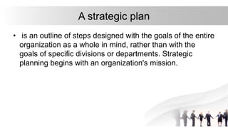 • is an outline of steps designed with the goals of the entire
organization as a whole in mind, rather than with the
goals of specific divisions or departments. Strategic
planning begins with an organization's mission.
A strategic plan
 