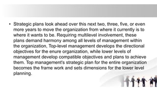 • Strategic plans look ahead over this next two, three, five, or even
more years to move the organization from where it currently is to
where it wants to be. Requiring multilevel involvement, these
plans demand harmony among all levels of management within
the organization, Top-level management develops the directional
objectives for the enure organization, while lower levels of
management develop compatible objectives and plans to achieve
them. Top management's strategic plan for the entire organization
becomes the frame work and sets dimensions for the lower level
planning.
 