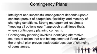 Contingency Plans
• Intelligent and successful management depends upon a
constant pursuit of adaptation, flexibility, and mastery of
changing conditions. Strong management requires a
"keeping all options open" approach at all times that's
where contingency planning comes in.
• Contingency planning involves identifying alternative
courses of action that can be implemented if and when
the original plan proves inadequate because of changing
circumstances.
 