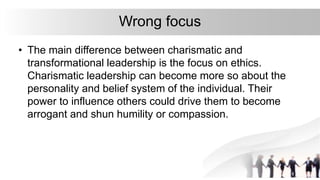 Wrong focus
• The main difference between charismatic and
transformational leadership is the focus on ethics.
Charismatic leadership can become more so about the
personality and belief system of the individual. Their
power to influence others could drive them to become
arrogant and shun humility or compassion.
 