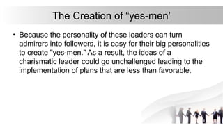 The Creation of “yes-men’
• Because the personality of these leaders can turn
admirers into followers, it is easy for their big personalities
to create "yes-men." As a result, the ideas of a
charismatic leader could go unchallenged leading to the
implementation of plans that are less than favorable.
 
