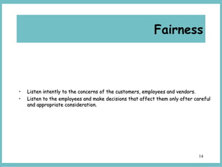 14
• Listen intently to the concerns of the customers, employees and vendors.Listen intently to the concerns of the customers, employees and vendors.
• Listen to the employees and make decisions that affect them only after carefulListen to the employees and make decisions that affect them only after careful
and appropriate consideration.and appropriate consideration.
Fairness
 