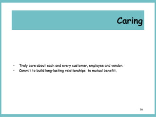 16
• Truly care about each and every customer, employee and vendor.Truly care about each and every customer, employee and vendor.
• Commit to build long-lasting relationships to mutual benefit.Commit to build long-lasting relationships to mutual benefit.
Caring
 