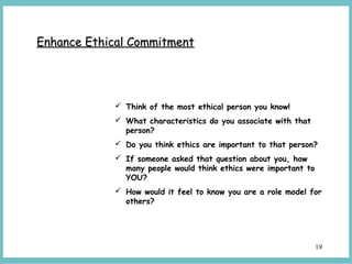 19
Enhance Ethical CommitmentEnhance Ethical Commitment
 Think of the most ethical person you know!
 What characteristics do you associate with that
person?
 Do you think ethics are important to that person?
 If someone asked that question about you, how
many people would think ethics were important to
YOU?
 How would it feel to know you are a role model for
others?
 