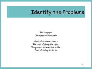 2121
Fill the gaps!Fill the gaps!
Close gaps deliberately!Close gaps deliberately!
Most of us overestimateMost of us overestimate
The cost of doing the rightThe cost of doing the right
Thing---and underestimate theThing---and underestimate the
Cost of failing to do so.Cost of failing to do so.
Identify the ProblemsIdentify the Problems
 