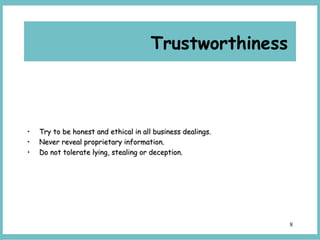 8
Trustworthiness
• Try to be honest and ethical in all business dealings.Try to be honest and ethical in all business dealings.
• Never reveal proprietary information.Never reveal proprietary information.
• Do not tolerate lying, stealing or deception.Do not tolerate lying, stealing or deception.
 