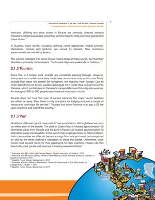 11
Characterisation of Guabito-Sixaola’s Dynamic Border
International Federation of the Red Cross and Red Crescent Societies
Ironically, clothing and shoe stores in Sixaola are primarily directed towards
Panama’s indigenous people since they are the majority who purchase goods from
these stores.11
In Guabito, many stores, including clothing, home appliances, mobile phones,
chocolates, cookies and perfume, are owned by Iranians. Also, numerous
supermarkets are owned by Asians.
The owners indicated that some Costa Ricans shop at these stores, but that their
clientele is primarily Panamanians. The busiest days are weekends or holidays.12
2.1.2 Tourism
Since this is a border area, tourists are constantly passing through. However,
their presence is unfelt since they hardly ever consume or stay in this zone. Many
tourists that cross this border are foreigners, the majority from Europe. Due to
Colón Island’s tourist boom, vacation packages from Costa Rica include travel into
Panama, which contributes to Panama’s transportation and travel guide services.
An average of 800 to 900 people uses these services each month.
Sixaola does not have this type of service because the major tourist beaches
are rather far away. Also, there is only one place for lodging and just a couple of
restaurants and night life venues.13
Tourists that enter Panama must pay a $3 fee
upon entrance and exit of the country.14
2.1.3 Port
Guabito and Sixaola do not have ports in their jurisdictions, although there are ports
on either side of the border. The port in Costa Rica is located approximately 90
kilometres away from Sixaola and the port in Panama is located approximately 50
kilometres away from Guabito. In the event of an employee strike or other problem,
both communities are affected becaus e cargo from one port must be transported
by land to the other, making it necessary to cross the border. Oftentimes, truck
drivers wait several hours for their paperwork to clear customs. Drivers use this
time to buy/sell goods and services, including sexual activities.15
11
Interview with Mrs. María del Carmen Reyes, Sixaola merchant, October 6, 2011.
12
Interview with Mr. Muin Alatrch, owner of store Markas Center, formerly known as Caimán, in
Guabito, October 6, 2011.
13
Guabito Focus Group, September 2, 2011.
14
Interview with Mr. Belisario Fernández, Financial Department of the Municipality of
Changuinola, October 7, 2011.
15
Guabito Focus Group, September 2, 2011.
 