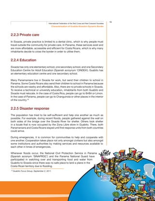 13
Characterisation of Guabito-Sixaola’s Dynamic Border
International Federation of the Red Cross and Red Crescent Societies
2.2.3 Private care
In Sixaola, private practice is limited to a dental clinic, which is why people must
travel outside the community for private care. In Panama, these services exist and
are more affordable, accessible and efficient for Costa Ricans, which is why many
inhabitants decide to cross the border in order to utilise them.
2.2.4 Education
Sixaola has only one elementary school, one secondary school, and one Secondary
Education Centre for Adult Education (Spanish acroynym ‘CINDEA’). Guabito has
an elementary education centre and one secondary school.
Many Panamanians live in Sixaola for work, but send their children to school in
Panama. Some Costa Ricans also send their children to school in Panama because
the schools are nearby and affordable. Also, there are no private schools in Sixaola.
To receive a technical or university education, inhabitants from both Guabito and
Sixaola must relocate. In the case of Costa Rica, people can go to BriBri or Limon.
In the case of Panama, people can go to Changuinola or other places in the interior
of the country.18
2.2.5 Disaster response
The population has tried to be self-sufficient and help one another as much as
possible. For example, during recent floods, people gathered against the wall on
both sides of the bridge over the Sixaola River for shelter. Others took shelter
in a locale that is now occupied by the Zona Libre store in Guabito. There, both
Panamanians and Costa Ricans stayed until first response units from both countries
could arrive.
During emergencies, it is common for communities to help and cooperate with
one another. Cooperation takes place not only amongst civilians but also amongst
some institutions and authorities by making services and resources available to
each other in times of emergencies.
Whenever floods occur, the National Civil Protection Service in Panama
(Spanish acronym ‘SINAPROC’) and the Panama National Guard have
participated in watching over and transporting food and water from
Guabito to Sixaola since there was no safe place to land a plane in the
Costa Rican territory due to flooding.
18
Guabito Focus Group, September 2, 2011.
 