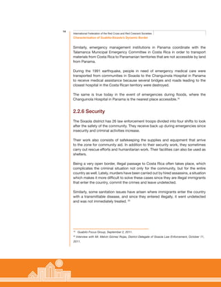 14
Characterisation of Guabito-Sixaola’s Dynamic Border
International Federation of the Red Cross and Red Crescent Societies
Similarly, emergency management institutions in Panama coordinate with the
Talamanca Municipal Emergency Committee in Costa Rica in order to transport
materials from Costa Rica to Panamanian territories that are not accessible by land
from Panama.
During the 1991 earthquake, people in need of emergency medical care were
transported from communities in Sixaola to the Changuinola Hospital in Panama
to receive medical assistance because several bridges and roads leading to the
closest hospital in the Costa Rican territory were destroyed.
The same is true today in the event of emergencies during floods, where the
Changuinola Hospital in Panama is the nearest place accessible.19
2.2.6 Security
The Sixaola district has 26 law enforcement troops divided into four shifts to look
after the safety of the community. They receive back up during emergencies since
insecurity and criminal activities increase.
Their work also consists of safekeeping the supplies and equipment that arrive
to the zone for community aid. In addition to their security work, they sometimes
carry out rescue efforts and humanitarian work. Their facilities can also be used as
shelters.
Being a very open border, illegal passage to Costa Rica often takes place, which
complicates the criminal situation not only for the community, but for the entire
country as well. Lately, murders have been carried out by hired assassins, a situation
which makes it more difficult to solve these cases since they are illegal immigrants
that enter the country, commit the crimes and leave undetected.
Similarly, some sanitation issues have arisen where immigrants enter the country
with a transmittable disease, and since they entered illegally, it went undetected
and was not immediately treated. 20
19
Guabito Focus Group, September 2, 2011.
20
Interview with Mr. Melvin Gómez Rojas, District Delegate of Sixaola Law Enforcement, October 11,
2011.
 