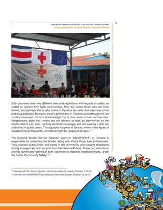 15
Characterisation of Guabito-Sixaola’s Dynamic Border
International Federation of the Red Cross and Red Crescent Societies
Both countries have very different laws and regulations with regards to safety, as
stated by citizens from both communities. They say Costa Rican laws are more
lenient, and perhaps this is why towns in Panama are safer and have less crime
and drug addiction. However, there is prostitution in Panama, and although it is not
publicly displayed, citizens acknowledge that it does exist in their communities.
Panamanians state that minors are not allowed to walk by themselves on the
streets after 9 p.m. Also, drinking alcoholic beverages and not wearing a shirt are
prohibited in public areas. The opposite happens in Sixaola, where these types of
situations occur frequently until late at night by people of all ages. 21
The National Border Service (Spanish acronym ‘SENAFRONT’) in Panama is
responsible for protecting the border, along with Costa Rican Law Enforcement.
They maintain public order and safety in the community and support inhabitants
during emergencies (with support from the National Police). These two institutions
provide community training in both countries to organise neighbourhoods, under
the motto ‘Community Safety.’ 22
21
Interview with Mr. Santos Carreño, community leader of Guabito, October 7, 2011.
22
Interview with SENAFRONT Sub-lieutenant Diomedes Castillo, October 15, 2011.
 