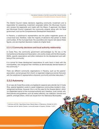 17
Characterisation of Guabito-Sixaola’s Dynamic Border
International Federation of the Red Cross and Red Crescent Societies
The District Council makes decisions regarding community investment and is
responsible for presenting investment proposals before the Municipal Council,
who reviews the paperwork and meets with the Mayor. If approved, the Mayor
and Municipal Council implement the community projects along with the local
government, such as the Comprehensive Development Association.
In Panama, a subdivision’s representative and the police magistrate govern at
a local level and, therefore, make the majority of decisions that pertain to these
communities. At the municipal level, the councillors and mayors rank above these
figures, and are important decisions makers at a higher level.
2.3.1.2 Community decisions and local authority relationship
In Costa Rica, the community government acknowledged by the law is the
Comprehensive Development Association, who works closely with the Municipality,
NGOs, specific associations and other institutions for the development and well-
being of the community.
It is normal for these development associations to work hand in hand with the
municipalities, who recognize their members as democratically elected leaders of
the community.24
There are different community organisations in Panama, such as the parents’
association, women groups from church or organised indigenous women that work
with the subdivision’s representative whenever community activities take place. 25
2.3.2 Autonomy
En el caso de Costa Rica existe una legislación especial para atender las In Costa
Rica, special legislation exists to assist indigenous communities located in duly-
recognized territories. However, this is not the case for the Sixaola district, which
is a dependent sector of the municipal authority and, therefore, must comply with
their policies and guidelines, such as waste collection, tax collection, licenses and
patents, amongst others, which are issued from the Talamanca Municipality.
24
Interview with Mrs. Olga Mireya Araya, Deputy Mayor of Talamanca, October 24, 2011.
25
Interview with Mr. Santos Carreño, community leader of Guabito, October 7, 2011.
 