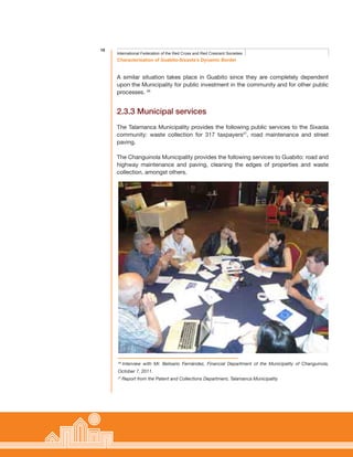 18
Characterisation of Guabito-Sixaola’s Dynamic Border
International Federation of the Red Cross and Red Crescent Societies
A similar situation takes place in Guabito since they are completely dependent
upon the Municipality for public investment in the community and for other public
processes. 26
2.3.3 Municipal services
The Talamanca Municipality provides the following public services to the Sixaola
community: waste collection for 317 taxpayers27
, road maintenance and street
paving.
The Changuinola Municipality provides the following services to Guabito: road and
highway maintenance and paving, cleaning the edges of properties and waste
collection, amongst others.
26
Interview with Mr. Belisario Fernández, Financial Department of the Municipality of Changuinola,
October 7, 2011.
27
Report from the Patent and Collections Department, Talamanca Municipality
 