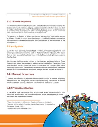 19
Characterisation of Guabito-Sixaola’s Dynamic Border
International Federation of the Red Cross and Red Crescent Societies
2.3.3.1 Patents and permits
The Talamanca Municipality has issued a total of 278 commercial licenses for the
Sixaola community, including lodging, ‘sodas’ (establishment where food and drink
is sold quickly) and restaurants, supermarkets, bazaars, shops and shoe stores,
bars, hairdresser’s and street vendors, amongst others.28
For residents of Guabito to obtain permits and licenses, they must visit a number
of different offices, including some that belong to the Municipality and others that
belong to the corresponding ministry, since this service is not centralised in the
Municipality.29
2.4 Immigration
Due to the cross-border dynamics of both countries, immigration agreements exist
for indigenous Panamanians that work on the banana farms in Sixaola. This allows
them to have access to health services in Costa Rica, including the workers and
their families.
It is common for Panamanian citizens to visit beaches and tourist sites in Costa
Rica and vice versa. The passage of undocumented people from Panama to Costa
Rica still takes places, though the situation in the area has changed since it was
previously common for Panamanians and Costa Ricans alike to cross the border
without much control from the authorities, though now the process is stricter..30
2.4.1 Demand for services
Currently, the demand for services from tourists in Sixaola is minimal. Following
transportation, the immigration office is virtually the only service that is utilized,
which is visited in passing. The same circumstances are true for Guabito.
2.4.2 Productive structure
In the border zone, the main activity is agriculture, where some inhabitants form
part of the workforce for the banana companies, some are labourers on farms
and others are independent farmers.
28
Report from the Patent and Collections Department, Talamanca Municipality.
29
Interview with Mr. Belisario Fernández, Financial Department of the Municipality of
Changuinola, October 7, 2011.
30
Guabito Focus Group, September 2, 2011.
 