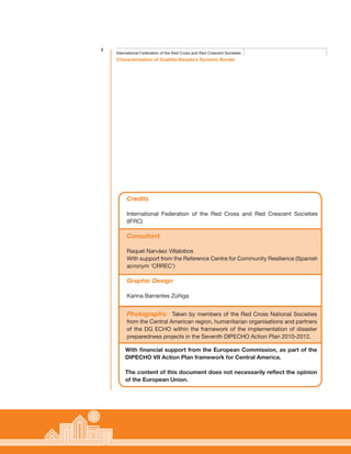 2
Characterisation of Guabito-Sixaola’s Dynamic Border
International Federation of the Red Cross and Red Crescent Societies
Credits
International Federation of the Red Cross and Red Crescent Societies
(IFRC)
Consultant
Raquel Narváez Villalobos
With support from the Reference Centre for Community Resilience (Spanish
acronym ‘CRREC’)
Graphic Design
Karina Barrantes Zúñiga
With financial support from the European Commission, as part of the
DIPECHO VII Action Plan framework for Central America.
The content of this document does not necessarily reflect the opinion
of the European Union.
Photographs: Taken by members of the Red Cross National Societies
from the Central American region, humanitarian organisations and partners
of the DG ECHO within the framework of the implementation of disaster
preparedness projects in the Seventh DIPECHO Action Plan 2010-2012.
 