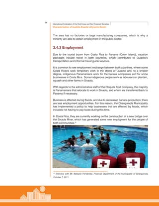 20
Characterisation of Guabito-Sixaola’s Dynamic Border
International Federation of the Red Cross and Red Crescent Societies
The area has no factories or large manufacturing companies, which is why a
minority are able to obtain employment in the public sector.
2.4.3 Employment
Due to the tourist boom from Costa Rica to Panama (Colón Island), vacation
packages include travel in both countries, which contributes to Guabito’s
transportation and informal travel guide services.
It is common to see employment exchange between both countries, where some
Costa Ricans seek temporary work in the stores of Guabito and, to a smaller
degree, indigenous Panamanians work for the banana companies and for some
businesses in Costa Rica. Some indigenous people work as labourers on plantain,
squash and other farms in Sixaola.
With regards to the administrative staff of the Chiquita Fruit Company, the majority
is Panamanians that relocate to work in Sixaola, and whom are transferred back to
Panama if necessary.
Business is affected during floods, and due to decreased banana production, there
are less employment opportunities. For this reason, the Changuinola Municipality
has implemented a policy to help businesses that are affected by floods, which
includes not having to pay taxes during this time.
In Costa Rica, they are currently working on the construction of a new bridge over
the Sixaola River, which has generated some new employment for the people of
both communities.31
31
Interview with Mr. Belisario Fernández, Financial Department of the Municipality of Changuinola,
October 7, 2011.
 