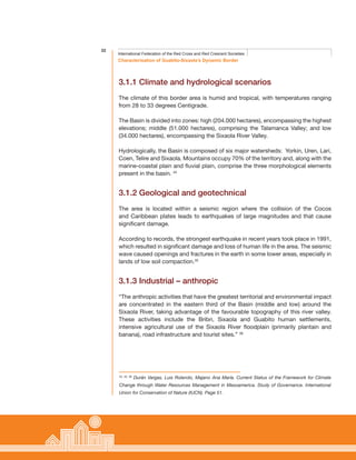 22
Characterisation of Guabito-Sixaola’s Dynamic Border
International Federation of the Red Cross and Red Crescent Societies
3.1.1 Climate and hydrological scenarios
The climate of this border area is humid and tropical, with temperatures ranging
from 28 to 33 degrees Centigrade.
The Basin is divided into zones: high (204.000 hectares), encompassing the highest
elevations; middle (51.000 hectares), comprising the Talamanca Valley; and low
(34.000 hectares), encompassing the Sixaola River Valley.
Hydrologically, the Basin is composed of six major watersheds: Yorkin, Uren, Lari,
Coen, Telire and Sixaola. Mountains occupy 70% of the territory and, along with the
marine-coastal plain and fluvial plain, comprise the three morphological elements
present in the basin. 34
3.1.2 Geological and geotechnical
The area is located within a seismic region where the collision of the Cocos
and Caribbean plates leads to earthquakes of large magnitudes and that cause
significant damage.
According to records, the strongest earthquake in recent years took place in 1991,
which resulted in significant damage and loss of human life in the area. The seismic
wave caused openings and fractures in the earth in some lower areas, especially in
lands of low soil compaction.35
3.1.3 Industrial – anthropic
“The anthropic activities that have the greatest territorial and environmental impact
are concentrated in the eastern third of the Basin (middle and low) around the
Sixaola River, taking advantage of the favourable topography of this river valley.
These activities include the Bribri, Sixaola and Guabito human settlements,
intensive agricultural use of the Sixaola River floodplain (primarily plantain and
banana), road infrastructure and tourist sites.” 36
34, 35, 36
Durán Vargas, Luis Rolando, Majano Ana María. Current Status of the Framework for Climate
Change through Water Resources Management in Mesoamerica. Study of Governance. International
Union for Conservation of Nature (IUCN). Page 51.
 
