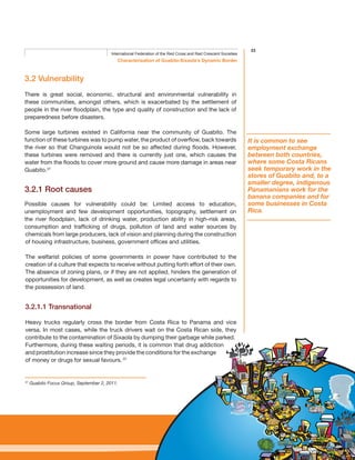 23
Characterisation of Guabito-Sixaola’s Dynamic Border
International Federation of the Red Cross and Red Crescent Societies
3.2 Vulnerability
There is great social, economic, structural and environmental vulnerability in
these communities, amongst others, which is exacerbated by the settlement of
people in the river floodplain, the type and quality of construction and the lack of
preparedness before disasters.
Some large turbines existed in California near the community of Guabito. The
function of these turbines was to pump water, the product of overflow, back towards
the river so that Changuinola would not be so affected during floods. However,
these turbines were removed and there is currently just one, which causes the
water from the floods to cover more ground and cause more damage in areas near
Guabito.37
3.2.1 Root causes
Possible causes for vulnerability could be: Limited access to education,
unemployment and few development opportunities, topography, settlement on
the river floodplain, lack of drinking water, production ability in high-risk areas,
consumption and trafficking of drugs, pollution of land and water sources by
chemicals from large producers, lack of vision and planning during the construction
of housing infrastructure, business, government offices and utilities.
The welfarist policies of some governments in power have contributed to the
creation of a culture that expects to receive without putting forth effort of their own.
The absence of zoning plans, or if they are not applied, hinders the generation of
opportunities for development, as well as creates legal uncertainty with regards to
the possession of land.
3.2.1.1 Transnational
Heavy trucks regularly cross the border from Costa Rica to Panama and vice
versa. In most cases, while the truck drivers wait on the Costa Rican side, they
contribute to the contamination of Sixaola by dumping their garbage while parked.
Furthermore, during these waiting periods, it is common that drug addiction
and prostitution increase since they provide the conditions for the exchange
of money or drugs for sexual favours. 37
37
Guabito Focus Group, September 2, 2011.
It is common to see
employment exchange
between both countries,
where some Costa Ricans
seek temporary work in the
stores of Guabito and, to a
smaller degree, indigenous
Panamanians work for the
banana companies and for
some businesses in Costa
Rica.
 