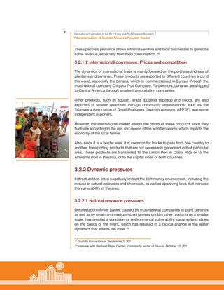 24
Characterisation of Guabito-Sixaola’s Dynamic Border
International Federation of the Red Cross and Red Crescent Societies
These people’s presence allows informal vendors and local businesses to generate
some revenue, especially from food consumption. 38
3.2.1.2 International commerce: Prices and competition
The dynamics of international trade is mainly focused on the purchase and sale of
plantains and bananas. These products are exported to different countries around
the world, especially the banana, which is commercialised in Europe through the
multinational company Chiquita Fruit Company. Furthermore, bananas are shipped
to Central America through smaller transportation companies.
Other products, such as squash, araza (Eugenia stipitata) and cocoa, are also
exported in smaller quantities through community organisations, such as the
Talamanca Association of Small Producers (Spanish acronym ‘APPTA’), and some
independent exporters.
However, the international market affects the prices of these products since they
fluctuate according to the ups and downs of the world economy, which impacts the
economy of the local farmer.
Also, since it is a border area, it is common for trucks to pass from one country to
another, transporting products that are not necessarily generated in that particular
area. These products are transferred to the Limon Port in Costa Rica or to the
Almirante Port in Panama, or to the capital cities of both countries.
3.2.2 Dynamic pressures
Indirect actions often negatively impact the community environment, including the
misuse of natural resources and chemicals, as well as approving laws that increase
the vulnerability of the area.
3.2.2.1 Natural resource pressures
Deforestation of river banks, caused by multinational companies to plant bananas
as well as by small- and medium-sized farmers to plant other products on a smaller
scale, has created a condition of environmental vulnerability, causing land slides
on the banks of the rivers, which has resulted in a radical change in the water
dynamics that affects the zone. 39
38
Guabito Focus Group, September 2, 2011.
39
Interview with Bermont Rojas Cerdas, community leader of Sixaola, October 10, 2011.
 
