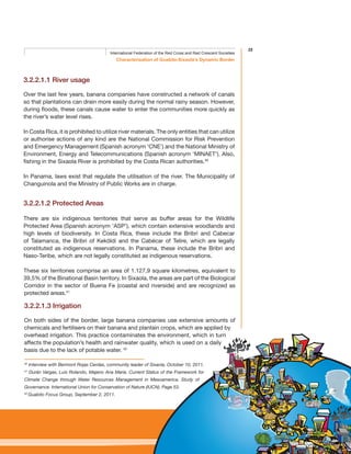 25
Characterisation of Guabito-Sixaola’s Dynamic Border
International Federation of the Red Cross and Red Crescent Societies
3.2.2.1.1 River usage
Over the last few years, banana companies have constructed a network of canals
so that plantations can drain more easily during the normal rainy season. However,
during floods, these canals cause water to enter the communities more quickly as
the river’s water level rises.
In Costa Rica, it is prohibited to utilize river materials. The only entities that can utilize
or authorise actions of any kind are the National Commission for Risk Prevention
and Emergency Management (Spanish acronym ‘CNE’) and the National Ministry of
Environment, Energy and Telecommunications (Spanish acronym ‘MINAET’). Also,
fishing in the Sixaola River is prohibited by the Costa Rican authorities.40
In Panama, laws exist that regulate the utilisation of the river. The Municipality of
Changuinola and the Ministry of Public Works are in charge.
3.2.2.1.2 Protected Areas
There are six indigenous territories that serve as buffer areas for the Wildlife
Protected Area (Spanish acronym ‘ASP’), which contain extensive woodlands and
high levels of biodiversity. In Costa Rica, these include the Bribri and Cabecar
of Talamanca, the Bribri of Keköldi and the Cabécar of Telire, which are legally
constituted as indigenous reservations. In Panama, these include the Bribri and
Naso-Teribe, which are not legally constituted as indigenous reservations.
These six territories comprise an area of 1.127,9 square kilometres, equivalent to
39,5% of the Binational Basin territory. In Sixaola, the areas are part of the Biological
Corridor in the sector of Buena Fe (coastal and riverside) and are recognized as
protected areas.41
3.2.2.1.3 Irrigation
On both sides of the border, large banana companies use extensive amounts of
chemicals and fertilisers on their banana and plantain crops, which are applied by
overhead irrigation. This practice contaminates the environment, which in turn
affects the population’s health and rainwater quality, which is used on a daily
basis due to the lack of potable water. 42
40
Interview with Bermont Rojas Cerdas, community leader of Sixaola, October 10, 2011.
41
Durán Vargas, Luis Rolando, Majano Ana María. Current Status of the Framework for
Climate Change through Water Resources Management in Mesoamerica. Study of
Governance. International Union for Conservation of Nature (IUCN). Page 53.
42
Guabito Focus Group, September 2, 2011.
 