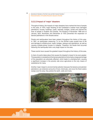 26
Characterisation of Guabito-Sixaola’s Dynamic Border
International Federation of the Red Cross and Red Crescent Societies
3.2.2.2 Impact of ‘major’ disasters
Throughout history, the impacts of major disasters have marked the lives of people
in this area. In 1970, major flooding of the Caribbean’s coastal rivers damaged
plantations, houses, buildings, roads, railroads, bridges, canals and claimed the
lives of people in Guabito and Sixaola. The flooding of November 1968 and of
January, April, November and December of 1970 prevented the expansion of
banana plantations in the Sixaola sector.
Floods and earthquakes have been present throughout the history of this area.
In 1991, an earthquake measuring 7,4 on the Richter scale caused loss of life
and damage to infrastructure, roads, bridges, railways and plantations, as well as
causing multiple-storey houses to collapse. Therefore, the floods that occurred
following this earthquake had a very large impact on the area.
These events have caused the greatest impact throughout the history of this area.
A chain of events takes place that causes the disaster’s impact to be even greater.
Thepopulationisisolatedandthebananaplantationsthatemployalargepercentage
of the population are adversely affected, which leads to unemployment, causing
a significant increase in the poverty rate since agriculture is the only means of
subsistence for many.
Another major impact is environmental pollution because the banana and plantain
plantations use extensive amounts of toxic chemicals, and once the flood waters
sweep over the area, they pollute the earth, wells and rivers.
 
