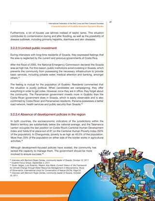 27
Characterisation of Guabito-Sixaola’s Dynamic Border
International Federation of the Red Cross and Red Crescent Societies
Furthermore, a lot of houses use latrines instead of septic tanks. This situation
contributes to contamination during and after flooding, as well as the possibility of
disease outbreak, including primarily hepatitis, diarrhoea and skin diseases.
3.2.2.3 Limited public investment
During interviews with long-time residents of Sixaola, they expressed feelings that
the area is neglected by the current and previous governments of Costa Rica.
After the flood of 2005, the National Emergency Commission declared the Sixaola
area as high risk. For this reason, public institutions avoid investing in Sixaola, which
prevents the community from possessing the necessary infrastructure to provide
basic services, including potable water, medical attention and banking, amongst
others.43
The feeling is mutual for the population of Guabito. Residents commented that
the situation is purely political. When candidates are campaigning, they offer
everything in order to get votes. However, once they are in office, they forget about
the community. The Panamanian government invests more in Guabito than the
Costa Rican government does in Sixaola, which is easily observable and is also
confirmed by Costa Rican and Panamanian residents. Panama possesses a better
road network, health services and public security than Sixaola.44
3.2.2.4 Absence of development policies in the region
In both countries, the socioeconomic indicators of the jurisdictions within the
Basin’s territory are substantially below the national average, and the Talamanca
canton occupies the last position on Costa Rica’s Cantonal Human Development
Index and holds 61st place out of 81 on the Cantonal Human Poverty Index (50%
of the population). In Changuinola, poverty is as high as 40,5% of the population.
More than 70% of the population on either side of the border works in agricultural
activities.45
Although development-focused policies have existed, the community has
lacked the capacity to manage them. The government should be more
involved to ensure success.46
43
Interview with Bermont Rojas Cerdas, community leader of Sixaola, October 10, 2011.
44
Guabito Focus Group, September 2, 2011.
45
Durán Vargas, Luis Rolando, Majano Ana María. Current Status of the Framework
for Climate Change through Water Resources Management in Mesoamerica. Study
of Governance. International Union for Conservation of Nature (IUCN). Page 52.
46
Interview with Bermont Rojas Cerdas, community leader of Sixaola, October
10, 2011.
 