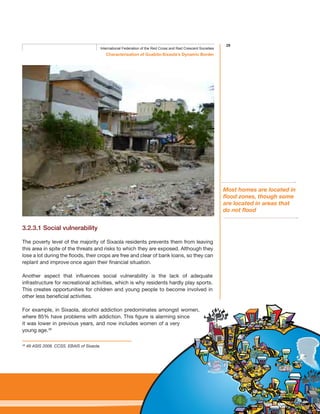 29
Characterisation of Guabito-Sixaola’s Dynamic Border
International Federation of the Red Cross and Red Crescent Societies
3.2.3.1 Social vulnerability
The poverty level of the majority of Sixaola residents prevents them from leaving
this area in spite of the threats and risks to which they are exposed. Although they
lose a lot during the floods, their crops are free and clear of bank loans, so they can
replant and improve once again their financial situation.
Another aspect that influences social vulnerability is the lack of adequate
infrastructure for recreational activities, which is why residents hardly play sports.
This creates opportunities for children and young people to become involved in
other less beneficial activities.
For example, in Sixaola, alcohol addiction predominates amongst women,
where 85% have problems with addiction. This figure is alarming since
it was lower in previous years, and now includes women of a very
young age.49
49
49 ASIS 2008. CCSS. EBAIS of Sixaola.
Most homes are located in
flood zones, though some
are located in areas that
do not flood
 