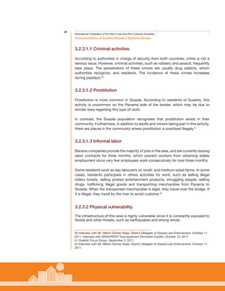 30
Characterisation of Guabito-Sixaola’s Dynamic Border
International Federation of the Red Cross and Red Crescent Societies
3.2.3.1.1 Criminal activities
According to authorities in charge of security from both countries, crime is not a
serious issue. However, criminal activities, such as robbery and assault, frequently
take place. The perpetrators of these crimes are usually drug addicts, whom
authorities recognize, and residents. The incidence of these crimes increases
during paydays.50
3.2.3.1.2 Prostitution
Prostitution is more common in Sixaola. According to residents of Guabito, this
activity is uncommon on the Panama side of the border, which may be due to
stricter laws regarding this type of work.
In contrast, the Sixaola population recognises that prostitution exists in their
community. Furthermore, in addition to adults and minors taking part in this activity,
there are places in the community where prostitution is practised illegaly.51
3.2.3.1.3 Informal labor
Banana companies provide the majority of jobs in the area, and are currently issuing
labor contracts for three months, which prevent workers from obtaining stable
employment since very few employees work consecutively for over three months.
Some residents work as day labourers on small- and medium-sized farms. In some
cases, residents participate in others activities for work, such as selling illegal
lottery tickets, selling pirated entertainment products, smuggling people, selling
drugs, trafficking illegal goods and transporting merchandise from Panama to
Sixaola. When the transported merchandise is legal, they travel over the bridge. If
it is illegal, they travel by the river to avoid customs.52
3.2.3.2 Physical vulnerability
The infrastructure of this area is highly vulnerable since it is constantly exposed to
floods and other threats, such as earthquakes and strong winds.
50 Interview with Mr. Melvin Gómez Rojas, District Delegate of Sixaola Law Enforcement, October 11,
2011. Interview with SENAFRONT Sub-lieutenant Diomedes Castillo, October 15, 2011.
51 Guabito Focus Group, September 2, 2011.
52 Interview with Mr. Melvin Gómez Rojas, District Delegate of Sixaola Law Enforcement, October 11,
2011.
 