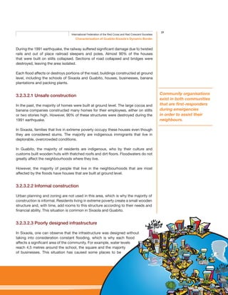 31
Characterisation of Guabito-Sixaola’s Dynamic Border
International Federation of the Red Cross and Red Crescent Societies
During the 1991 earthquake, the railway suffered significant damage due to twisted
rails and out of place railroad sleepers and poles. Almost 90% of the houses
that were built on stilts collapsed. Sections of road collapsed and bridges were
destroyed, leaving the area isolated.
Each flood affects or destroys portions of the road, buildings constructed at ground
level, including the schools of Sixaola and Guabito, houses, businesses, banana
plantations and packing plants.
3.2.3.2.1 Unsafe construction
In the past, the majority of homes were built at ground level. The large cocoa and
banana companies constructed many homes for their employees, either on stilts
or two stories high. However, 90% of these structures were destroyed during the
1991 earthquake.
In Sixaola, families that live in extreme poverty occupy these houses even though
they are considered slums. The majority are indigenous immigrants that live in
deplorable, overcrowded conditions.
In Guabito, the majority of residents are indigenous, who by their culture and
customs built wooden huts with thatched roofs and dirt floors. Floodwaters do not
greatly affect the neighbourhoods where they live.
However, the majority of people that live in the neighbourhoods that are most
affected by the floods have houses that are built at ground level.
3.2.3.2.2 Informal construction
Urban planning and zoning are not used in this area, which is why the majority of
construction is informal. Residents living in extreme poverty create a small wooden
structure and, with time, add rooms to this structure according to their needs and
financial ability. This situation is common in Sixaola and Guabito.
3.2.3.2.3 Poorly designed infrastructure
In Sixaola, one can observe that the infrastructure was designed without
taking into consideration constant flooding, which is why each flood
affects a significant area of the community. For example, water levels
reach 4,5 metres around the school, the square and the majority
of businesses. This situation has caused some places to be
Community organisations
exist in both communities
that are first-responders
during emergencies
in order to assist their
neighbours.
 