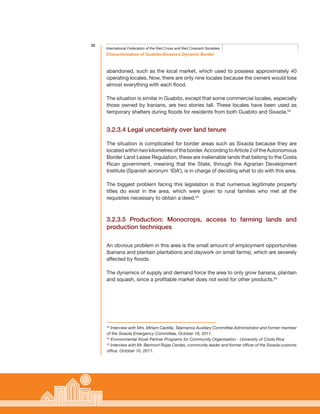 32
Characterisation of Guabito-Sixaola’s Dynamic Border
International Federation of the Red Cross and Red Crescent Societies
abandoned, such as the local market, which used to possess approximately 40
operating locales. Now, there are only nine locales because the owners would lose
almost everything with each flood.
The situation is similar in Guabito, except that some commercial locales, especially
those owned by Iranians, are two stories tall. These locales have been used as
temporary shelters during floods for residents from both Guabito and Sixaola.53
3.2.3.4 Legal uncertainty over land tenure
The situation is complicated for border areas such as Sixaola because they are
located within two kilometres of the border. According to Article 2 of the Autonomous
Border Land Lease Regulation, these are inalienable lands that belong to the Costa
Rican government, meaning that the State, through the Agrarian Development
Institute (Spanish acronym ‘IDA’), is in charge of deciding what to do with this area.
The biggest problem facing this legislation is that numerous legitimate property
titles do exist in the area, which were given to rural families who met all the
requisites necessary to obtain a deed.54
3.2.3.5 Production: Monocrops, access to farming lands and
production techniques
An obvious problem in this area is the small amount of employment opportunities
(banana and plantain plantations and daywork on small farms), which are severely
affected by floods.
The dynamics of supply and demand force the area to only grow banana, plantain
and squash, since a profitable market does not exist for other products.55
53
Interview with Mrs. Miriam Castilla, Talamanca Auxiliary Committee Administrator and former member
of the Sixaola Emergency Committee, October 18, 2011.
54
Environmental Kiosk Partner Programs for Community Organisation - University of Costa Rica
55
Interview with Mr. Bermont Rojas Cerdas, community leader and former officer of the Sixaola customs
office, October 10, 2011.
 