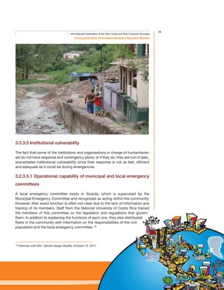 33
Characterisation of Guabito-Sixaola’s Dynamic Border
International Federation of the Red Cross and Red Crescent Societies
3.2.3.5 Institutional vulnerability
The fact that some of the institutions and organisations in charge of humanitarian
aid do not have response and contingency plans, or if they do, they are out of date,
exacerbates institutional vulnerability since their response is not as fast, efficient
and adequate as it could be during emergencies.
3.2.3.5.1 Operational capability of municipal and local emergency
committees
A local emergency committee exists in Sixaola, which is supervised by the
Municipal Emergency Committee and recognized as acting within the community.
However, their exact function is often not clear due to the lack of information and
training of its members. Staff from the National University of Costa Rica trained
the members of this committee on the legislation and regulations that govern
them. In addition to explaining the functions of each one, they also distributed
flyers in the community with information on the responsibilities of the civil
population and the local emergency committee. 56
56
Interview with Mrs. Sandra Vargas Badilla, October 14, 2011.
 