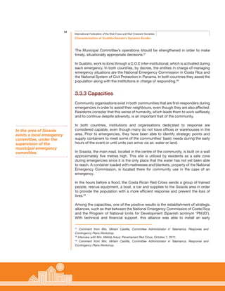 34
Characterisation of Guabito-Sixaola’s Dynamic Border
International Federation of the Red Cross and Red Crescent Societies
The Municipal Committee’s operations should be strengthened in order to make
timely, situationally appropriate decisions.57
In Guabito, work is done through a C.O.E inter-institutional, which is activated during
each emergency. In both countries, by decree, the entities in charge of managing
emergency situations are the National Emergency Commission in Costa Rica and
the National System of Civil Protection in Panama. In both countries they assist the
population along with the institutions in charge of responding.58
3.3.3 Capacities
Community organisations exist in both communities that are first-responders during
emergencies in order to assist their neighbours, even though they are also affected.
Residents consider that this sense of humanity, which leads them to work selflessly
and to continue despite adversity, is an important trait of the community.
In both countries, institutions and organisations dedicated to response are
considered capable, even though many do not have offices or warehouses in the
area. Prior to emergencies, they have been able to identify strategic points and
supply containers to meet some of the communities’ basic needs during the early
hours of the event or until units can arrive via air, water or land.
In Sixaola, the main road, located in the centre of the community, is built on a wall
approximately five metres high. This site is utilized by residents as a safe zone
during emergencies since it is the only place that the water has not yet been able
to reach. A container loaded with mattresses and blankets, property of the National
Emergency Commission, is located there for community use in the case of an
emergency.
In the hours before a flood, the Costa Rican Red Cross sends a group of trained
people, rescue equipment, a boat, a car and supplies to the Sixaola area in order
to provide the population with a more efficient response and prevent the loss of
lives.59
Among the capacities, one of the positive results is the establishment of strategic
alliances, such as that between the National Emergency Commission of Costa Rica
and the Program of National Units for Development (Spanish acronym ‘PNUD’).
With technical and financial support, this alliance was able to install an early
57
Comment from Mrs. Miriam Castilla, Committee Administrator in Talamanca. Response and
Contingency Plans Workshop.
58
Interview with Mrs. Mélida Arauz, Panamanian Red Cross, October 7, 2011.
59
Comment from Mrs. Miriam Castilla, Committee Administrator in Talamanca. Response and
Contingency Plans Workshop.
In the area of Sixaola
exists a local emergency
committee, under the
supervision of the
municipal emergency
committee.
 