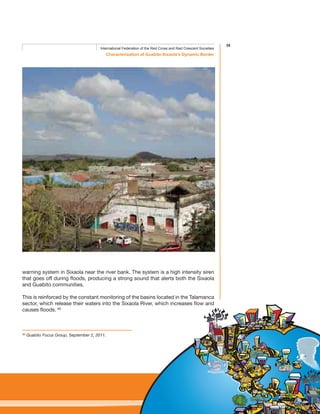 35
Characterisation of Guabito-Sixaola’s Dynamic Border
International Federation of the Red Cross and Red Crescent Societies
60
Guabito Focus Group, September 2, 2011.
warning system in Sixaola near the river bank. The system is a high intensity siren
that goes off during floods, producing a strong sound that alerts both the Sixaola
and Guabito communities.
This is reinforced by the constant monitoring of the basins located in the Talamanca
sector, which release their waters into the Sixaola River, which increases flow and
causes floods. 60
 