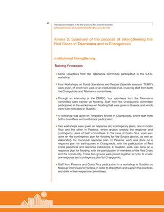 42
Characterisation of Guabito-Sixaola’s Dynamic Border
International Federation of the Red Cross and Red Crescent Societies
Annex 2: Summary of the process of strengthening the
Red Cross in Talamanca and in Changuinola
Some volunteers from the Talamanca committee participated in the V.A.C.
workshop.
Four Workshops on Flood Operations and Rescue (Spanish acronym ‘TERPI’)
were given, of which two were at an institutional level, involving staff from both
the Changuinola and Talamanca committees.
Through an internship at the CRREC, four volunteers from the Talamanca
committee were trained on flooding. Staff from the Changuinola committee
participated in the workshops on flooding that were given in Sixaola, and which
were then replicated in Guabito.
A workshop was given on Temporary Shelter in Changuinola, where staff from
both committees and institutions participated.
Two workshops were given on response and contingency plans, one in Costa
Rica and the other in Panama, where groups created the response and
contingency plans of both committees. In the case of Costa Rica, work was
done on the contingency plan for flooding for the Sixaola district, as well as
elaborating the municipal response plan. In Panama, work was done on a
response plan for earthquakes in Changuinola, with the participation of Red
Cross personnel and response institutions. In Guabito, work was done on a
response plan for flooding, with the participation of members of the Red Cross
and the community. These two groups were joined together in order to create
one response and contingency plan for Changuinola.
Staff from Panama and Costa Rica participated in a workshop in Guabito on
Makeup Techniques for Victims, in order to strengthen and support the practices
and drills in their respective committees.
Institutional Strengthening
Training Processes
 