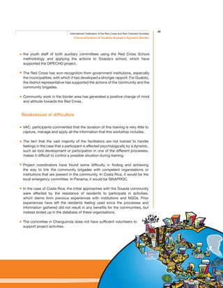45
Characterisation of Guabito-Sixaola’s Dynamic Border
International Federation of the Red Cross and Red Crescent Societies
the youth staff of both auxiliary committees using the Red Cross School
methodology and applying the actions to Sixaola’s school, which have
supported the DIPECHO project.
The Red Cross has won recognition from government institutions, especially
the municipalities, with which it has developed a stronger rapport. For Guabito,
the district representative has supported the actions of the community and the
community brigades.
Community work in the border area has generated a positive change of mind
and attitude towards the Red Cross.
Weaknesses or difficulties
VAC. participants commented that the duration of this training is very little to
capture, manage and apply all the information that this workshop includes.
The fact that the vast majority of the facilitators are not trained to handle
feelings in the case that a participant is affected psychologically by a dynamic,
such as tool development or participation in one of the different processes,
makes it difficult to control a possible situation during training.
Project coordinators have found some difficulty in finding and achieving
the way to link the community brigades with competent organisations or
institutions that are present in the community. In Costa Rica, it would be the
local emergency committee. In Panama, it would be SINAPROC.
In the case of Costa Rica, the initial approaches with the Sixaola community
were affected by the resistance of residents to participate in activities,
which stems from previous experiences with institutions and NGOs. Prior
experiences have left the residents feeling used since the processes and
information gathered did not result in any benefits for the communities, but
instead ended up in the database of these organisations.
The committee in Changuinola does not have sufficient volunteers to
support project activities.
 