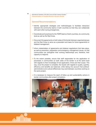 46
Characterisation of Guabito-Sixaola’s Dynamic Border
International Federation of the Red Cross and Red Crescent Societies
General Recommendations
Identify appropriate strategies and methodologies to facilitate interaction
between the community teams in both countries so that they can collaborate
with each other during emergencies.
Coordinate joint practices for the TERPI teams of both countries, at a community
level as well as the Red Cross.
Document the agreements on both sides of the border between organised groups
and the Red Cross to serve as a precedent and basis for future agreements or
bilateral management.
Inform stakeholders of agreements and bilateral negotiations that take place,
as well as prevention, preparation and emergency management issues, so that
communities can strengthen their working relationships and, therefore, their
capacity to respond.
To the extent possible, ensure that staff responsible for the application of
processes in communities on both sides of the border is at the same level
with regards to their knowledge of tool application, times and their scope. This
way, once the project is complete, the results with regards to quality, quantity,
efficiency and benefits are balanced, while taking into account that political-
administrative and cultural differences may exist between countries working on
the same project.
It is necessary to measure the reach of follow up and sustainability actions in
border communities after project completion.
 