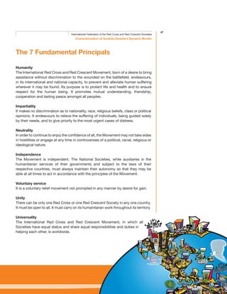 47
Characterisation of Guabito-Sixaola’s Dynamic Border
International Federation of the Red Cross and Red Crescent Societies
The 7 Fundamental Principals
Humanity
The International Red Cross and Red Crescent Movement, born of a desire to bring
assistance without discrimination to the wounded on the battlefield, endeavours,
in its international and national capacity, to prevent and alleviate human suffering
wherever it may be found. Its purpose is to protect life and health and to ensure
respect for the human being. It promotes mutual understanding, friendship,
cooperation and lasting peace amongst all peoples.
Impartiality
It makes no discrimination as to nationality, race, religious beliefs, class or political
opinions. It endeavours to relieve the suffering of individuals, being guided solely
by their needs, and to give priority to the most urgent cases of distress.
Neutrality
In order to continue to enjoy the confidence of all, the Movement may not take sides
in hostilities or engage at any time in controversies of a political, racial, religious or
ideological nature.
Independence
The Movement is independent. The National Societies, while auxiliaries in the
humanitarian services of their governments and subject to the laws of their
respective countries, must always maintain their autonomy so that they may be
able at all times to act in accordance with the principles of the Movement.
Voluntary service
It is a voluntary relief movement not prompted in any manner by desire for gain.
Unity
There can be only one Red Cross or one Red Crescent Society in any one country.
It must be open to all. It must carry on its humanitarian work throughout its territory.
Universality
The International Red Cross and Red Crescent Movement, in which all
Societies have equal status and share equal responsibilities and duties in
helping each other, is worldwide.
 