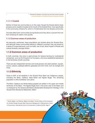 5
Characterisation of Guabito-Sixaola’s Dynamic Border
International Federation of the Red Cross and Red Crescent Societies
1.1.1.1 Coastal
Neither of these two communities is on the coast, though the Sixaola district does
possess some coastline located at the mouth of the Sixaola River, more specifically
in the community of Buena Fe, which is 10 kilometres from the Sixaola community.
The tides affect both communities during floods since they allow or prevent the river
from emptying its waters more quickly.
1.1.2 Common areas of production
As previously mentioned, these populations are located along the Sixaola River,
and although these communities belong to different countries, they are joined by
a series of unique elements, such as trade, use of soil, direct impact of floods and
cultural diversity, amongst others.
1.1.2 Common areas of production
In both countries, this zone is used primary for banana farming by multinational
companies, such as the Chiquita Fruit Company, who have established plantations
in the territories of both countries.
There are also independent farmers and small growers who plant plantain, squash,
cocoa, cassava, pejibayes (Bactris gasipaes) and citric fruits, such as oranges and
limes.
1.1.3 Ethnicity
Close to 58% of all residents in the Sixaola River Basin are indigenous people,
including the Bribri, Cabécar, Naso-Teribe and Ngobe Bugle. The remaining
population is Afro-Caribbean and Latino.
The Bribri, Cabécar and Teribe (Naso) peoples are settled in the upper and middle
territories of the Basin. The Ngobe Bugle lives in the lower area of the Basin and
is employed by the banana plantations (Sustainable Development Strategy in the
Sixaola River Binational Watershed, 2003).3
3
Durán Vargas, Luis Rolando, Majano Ana María. Current Status of the Framework
for Climate Change through Water Resources Management in Mesoamerica. Study
of Governance. International Union for Conservation of Nature (IUCN). Page 51
 