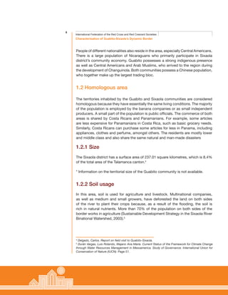 6
Characterisation of Guabito-Sixaola’s Dynamic Border
International Federation of the Red Cross and Red Crescent Societies
People of different nationalities also reside in the area, especially Central Americans.
There is a large population of Nicaraguans who primarily participate in Sixaola
district’s community economy. Guabito possesses a strong indigenous presence
as well as Central Americans and Arab Muslims, who arrived to the region during
the development of Changuinola. Both communities possess a Chinese population,
who together make up the largest trading bloc.
1.2 Homologous area
The territories inhabited by the Guabito and Sixaola communities are considered
homologous because they have essentially the same living conditions. The majority
of the population is employed by the banana companies or as small independent
producers. A small part of the population is public officials. The commerce of both
areas is shared by Costa Ricans and Panamanians. For example, some articles
are less expensive for Panamanians in Costa Rica, such as basic grocery needs.
Similarly, Costa Ricans can purchase some articles for less in Panama, including
appliances, clothes and perfume, amongst others. The residents are mostly lower
and middle class and also share the same natural and man-made disasters
1.2.1 Size
The Sixaola district has a surface area of 237.01 square kilometres, which is 8.4%
of the total area of the Talamanca canton.4
* Information on the territorial size of the Guabito community is not available.
1.2.2 Soil usage
In this area, soil is used for agriculture and livestock. Multinational companies,
as well as medium and small growers, have deforested the land on both sides
of the river to plant their crops because, as a result of the flooding, the soil is
rich in natural nutrients. More than 70% of the population on both sides of the
border works in agriculture (Sustainable Development Strategy in the Sixaola River
Binational Watershed, 2003).5
4
Delgado, Carlos. Report on field visit to Guabito-Sixaola.
5
Durán Vargas, Luis Rolando, Majano Ana María. Current Status of the Framework for Climate Change
through Water Resources Management in Mesoamerica. Study of Governance. International Union for
Conservation of Nature (IUCN). Page 51.
 