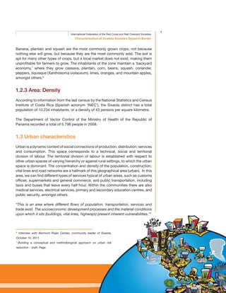 7
Characterisation of Guabito-Sixaola’s Dynamic Border
International Federation of the Red Cross and Red Crescent Societies
Banana, plantain and squash are the most commonly grown crops, not because
nothing else will grow, but because they are the most commonly sold. The soil is
apt for many other types of crops, but a local market does not exist, making them
unprofitable for farmers to grow. The inhabitants of the zone maintain a ‘backyard
economy,’ where they grow cassava, plantain, corn, beans, squash, coriander,
peppers, tiquisque (Xanthosoma violaceum), limes, oranges, and mountain apples,
amongst others.6
1.2.3 Area: Density
According to information from the last census by the National Statistics and Census
Institute of Costa Rica (Spanish acronym ‘INEC’), the Sixaola district has a total
population of 10.234 inhabitants, or a density of 43 persons per square kilometre.
The Department of Vector Control of the Ministry of Health of the Republic of
Panama recorded a total of 5.798 people in 2008.
1.3 Urban characteristics
Urban is a dynamic context of social connections of production, distribution, services
and consumption. This space corresponds to a technical, social and territorial
division of labour. The territorial division of labour is established with respect to
other urban spaces of varying hierarchy or against rural settings, to which the urban
space is dominant. The concentration and density of the population, construction,
vital lines and road networks are a hallmark of this geographical area (urban). In this
area, we can find different types of services typical of urban areas, such as customs
offices, supermarkets and general commerce, and public transportation, including
taxis and buses that leave every half hour. Within the communities there are also
medical services, electrical services, primary and secondary education centres, and
public security, amongst others.
“This is an area where different flows of population, transportation, services and
trade exist. The socioeconomic development processes and the material conditions
upon which it sits (buildings, vital lines, highways) present inherent vulnerabilities.”7
6
Interview with Bermont Rojas Cerdas, community leader of Sixaola,
October 10, 2011.
7
Building a conceptual and methodological approach on urban risk
reduction - draft. Page
 