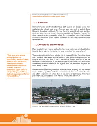 8
Characterisation of Guabito-Sixaola’s Dynamic Border
International Federation of the Red Cross and Red Crescent Societies
1.3.1 Structure
Both communities are structured similarly. Both Guabito and Sixaola have a main
road where the railroad used to run. The road goes from north to south in Costa
Rica until it reaches the Sixaola River on the other side of the bridge, and then
continues south, running through the commercial zone in Guabito, Panama. This
street divides the two communities in half. The communities’ neighbourhoods are
located off of the main street. Guabito possesses 15 neighbourhoods and Sixaola
possesses ten.
1.3.2 Ownership and cohesion
Many people living in the area are local to the area as well, more so in Guabito than
Sixaola. Some say that this is why they cling on to their ‘tiny piece of land.’
They are accustomed to living with the risk of frequent floods. Every time after a
flood happens, they sweep out the mud from their homes, they wash them and
carry on with their daily lives. Some locals say that Guabito and Sixaola are ‘the
two communities that refuse to die’ because, despite the insistence of government
authorities to evacuate them from this high risk area, the population hangs on and
is not willing to leave.
With regards to community cohesion, multiculturalism, diversity and the different
origins of the population limit the cohesiveness in the area, similar to cities
and urban neighborhoods where there is less sense of community. This makes
prevention and preparedness work in these communities difficult. 8
“This is an area where
different flows of
population, transportation,
services and trade exist.
The socioeconomic
development processes
and the material
conditions upon which it
sits (buildings, vital lines,
highways) present inherent
vulnerabilities.”
8
Interview with Mrs. Mélida Arauz, Panamanian Red Cross, October 7, 2011.
 