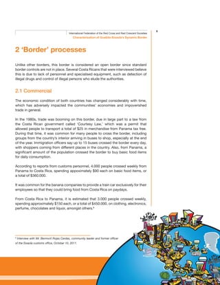 9
Characterisation of Guabito-Sixaola’s Dynamic Border
International Federation of the Red Cross and Red Crescent Societies
2 ‘Border’ processes
Unlike other borders, this border is considered an open border since standard
border controls are not in place. Several Costa Ricans that were interviewed believe
this is due to lack of personnel and specialised equipment, such as detection of
illegal drugs and control of illegal persons who elude the authorities.
2.1 Commercial
The economic condition of both countries has changed considerably with time,
which has adversely impacted the communities’ economies and impoverished
trade in general.
In the 1980s, trade was booming on this border, due in large part to a law from
the Costa Rican government called ‘Courtesy Law,’ which was a permit that
allowed people to transport a total of $25 in merchandise from Panama tax free.
During that time, it was common for many people to cross the border, including
groups from the country’s interior arriving in buses to shop, especially at the end
of the year. Immigration officers say up to 15 buses crossed the border every day,
with shoppers coming from different places in the country. Also, from Panama, a
significant amount of the population crossed the border to buy basic food items
for daily consumption.
According to reports from customs personnel, 4.000 people crossed weekly from
Panama to Costa Rica, spending appoximately $90 each on basic food items, or
a total of $360.000.
It was common for the banana companies to provide a train car exclusively for their
employees so that they could bring food from Costa Rica on paydays.
From Costa Rica to Panama, it is estimated that 3.000 people crossed weekly,
spending approximately $150 each, or a total of $450.000, on clothing, electronics,
perfume, chocolates and liquor, amongst others.9
9
Interview with Mr. Bermont Rojas Cerdas, community leader and former officer
of the Sixaola customs office, October 10, 2011.
 