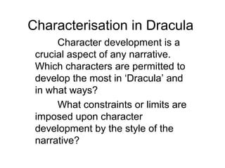 Characterisation in Dracula
Character development is a
crucial aspect of any narrative.
Which characters are permitted to
develop the most in ‘Dracula’ and
in what ways?
What constraints or limits are
imposed upon character
development by the style of the
narrative?
 